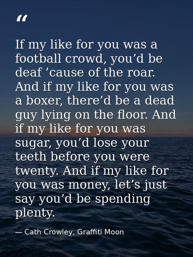 If my like for you was a football crowd, you’d be deaf ’cause of the roar. And if my like for you was a boxer, there’d b — Cath Crowley, Graffiti Moon