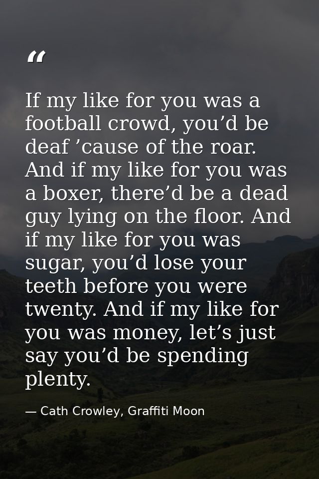 If my like for you was a football crowd, you’d be deaf ’cause of the roar. And if my like for you was a boxer, there’d b — Cath Crowley, Graffiti Moon