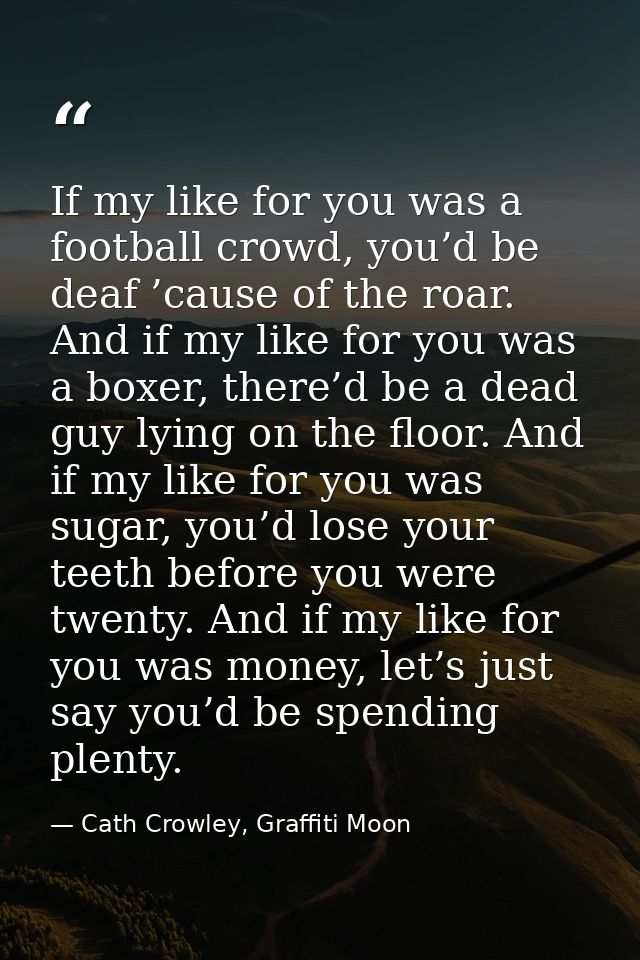 If my like for you was a football crowd, you’d be deaf ’cause of the roar. And if my like for you was a boxer, there’d b — Cath Crowley, Graffiti Moon