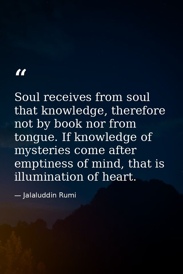 Soul receives from soul that knowledge, therefore not by book nor from tongue. If knowledge of mysteries come after empt — Jalaluddin Rumi