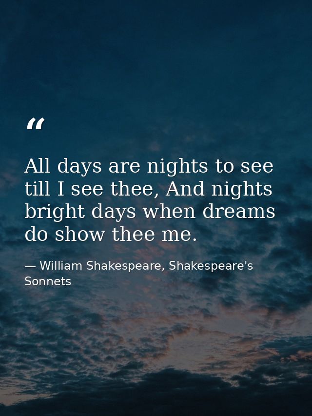 All days are nights to see till I see thee, And nights bright days when dreams do show thee me. — William Shakespeare, Shakespeare's Sonnets