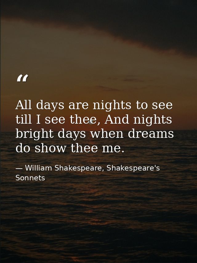 All days are nights to see till I see thee, And nights bright days when dreams do show thee me. — William Shakespeare, Shakespeare's Sonnets