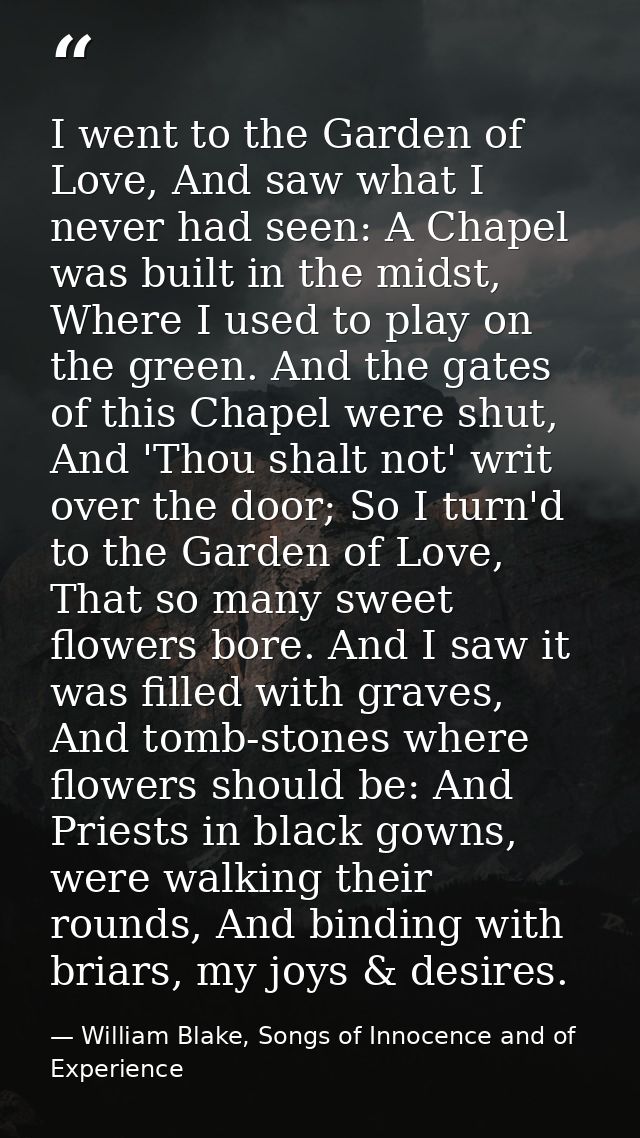 I went to the Garden of Love, And saw what I never had seen: A Chapel was built in the midst, Where I used to play on th — William Blake, Songs of Innocence and of Experience