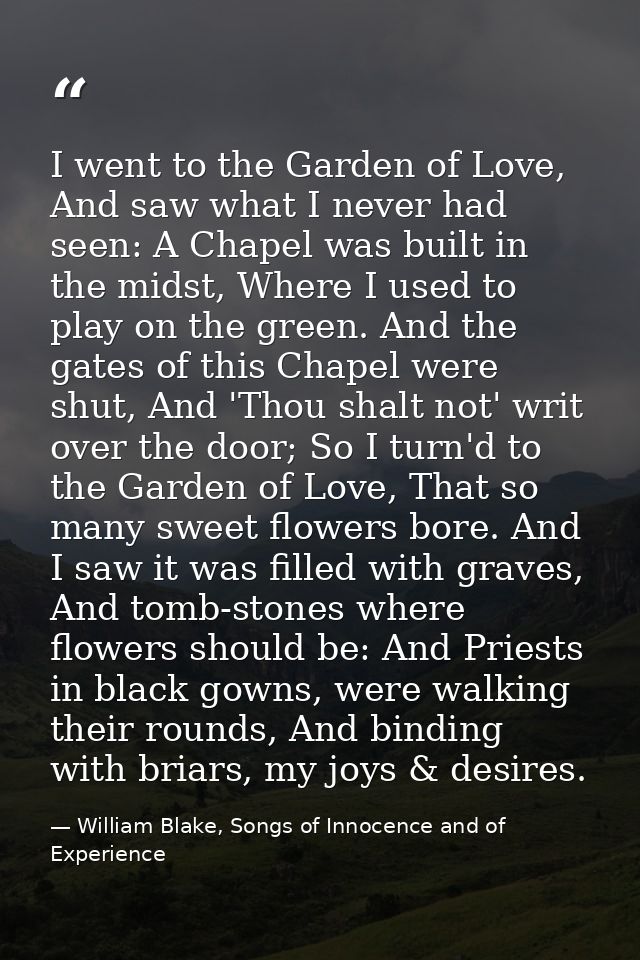 I went to the Garden of Love, And saw what I never had seen: A Chapel was built in the midst, Where I used to play on th — William Blake, Songs of Innocence and of Experience
