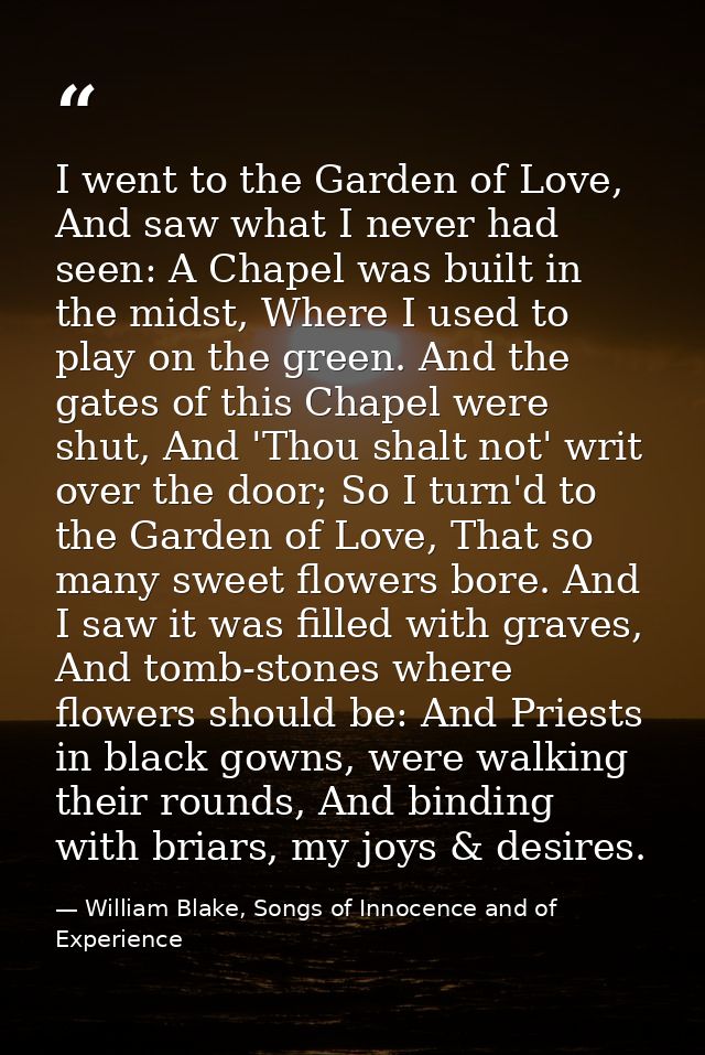 I went to the Garden of Love, And saw what I never had seen: A Chapel was built in the midst, Where I used to play on th — William Blake, Songs of Innocence and of Experience