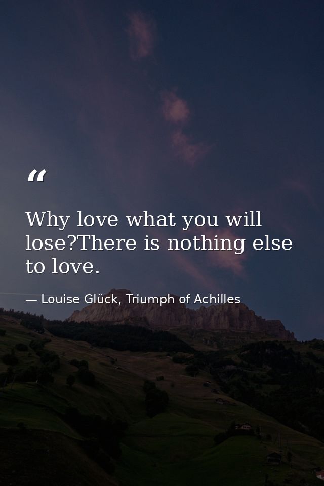 Why love what you will lose?There is nothing else to love. — Louise Glück, Triumph of Achilles