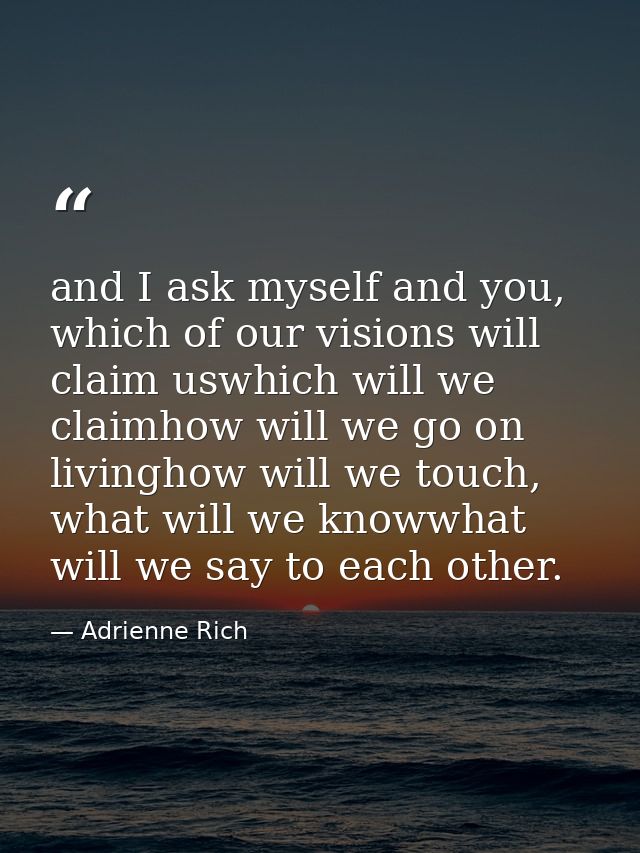 and I ask myself and you, which of our visions will claim uswhich will we claimhow will we go on livinghow will we touch — Adrienne Rich