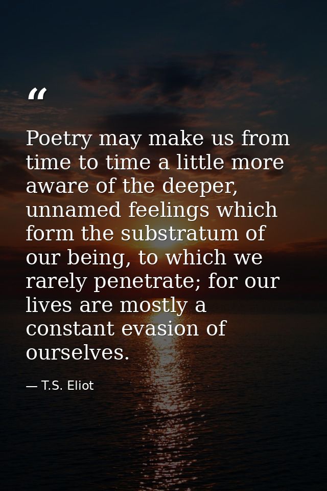 Poetry may make us from time to time a little more aware of the deeper, unnamed feelings which form the substratum of ou — T.S. Eliot