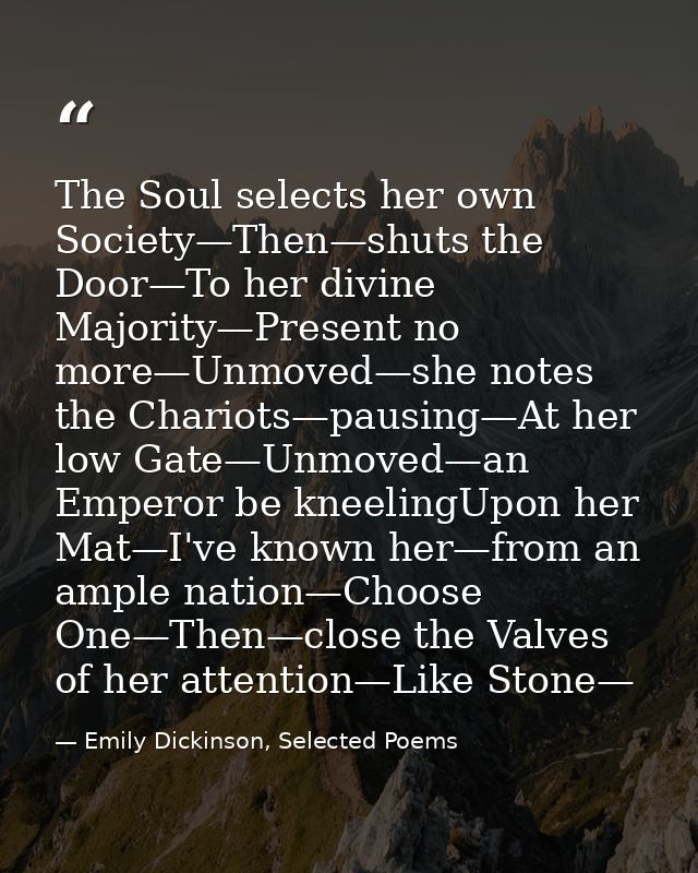The Soul selects her own Society—Then—shuts the Door—To her divine Majority—Present no more—Unmoved—she notes the Chario — Emily Dickinson, Selected Poems