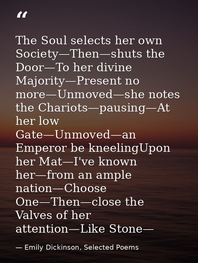 The Soul selects her own Society—Then—shuts the Door—To her divine Majority—Present no more—Unmoved—she notes the Chario — Emily Dickinson, Selected Poems