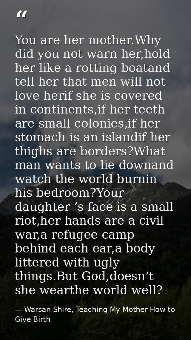 You are her mother.Why did you not warn her,hold her like a rotting boatand tell her that men will not love herif she is — Warsan Shire, Teaching My Mother How to Give Birth