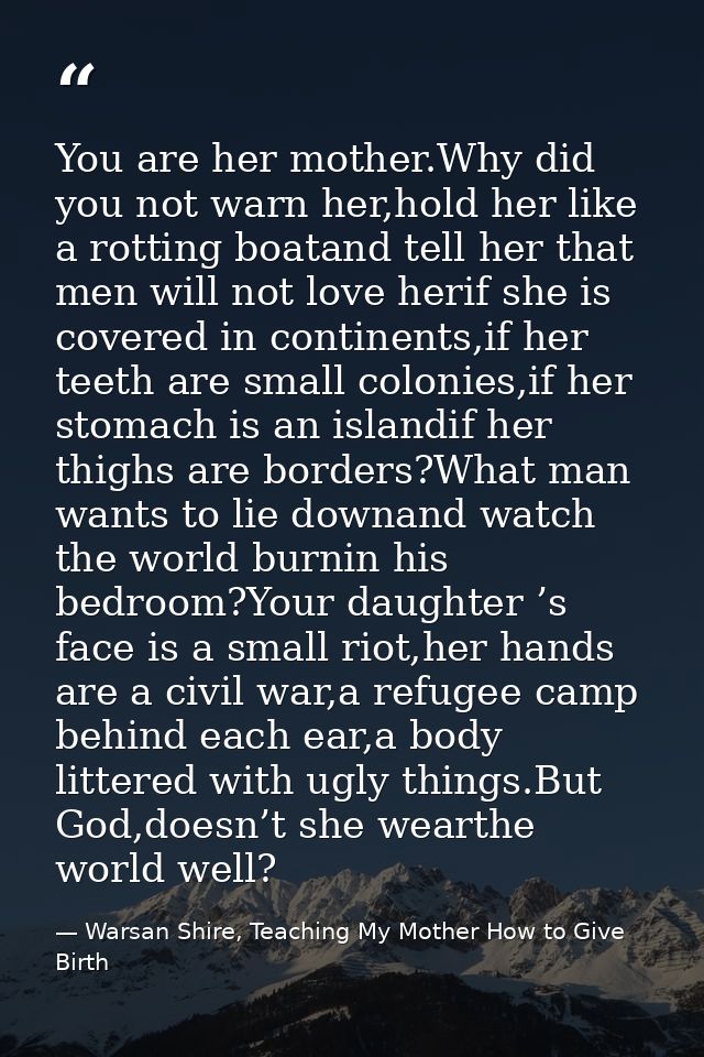 You are her mother.Why did you not warn her,hold her like a rotting boatand tell her that men will not love herif she is — Warsan Shire, Teaching My Mother How to Give Birth