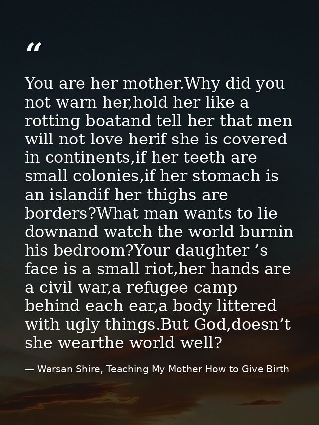 You are her mother.Why did you not warn her,hold her like a rotting boatand tell her that men will not love herif she is — Warsan Shire, Teaching My Mother How to Give Birth
