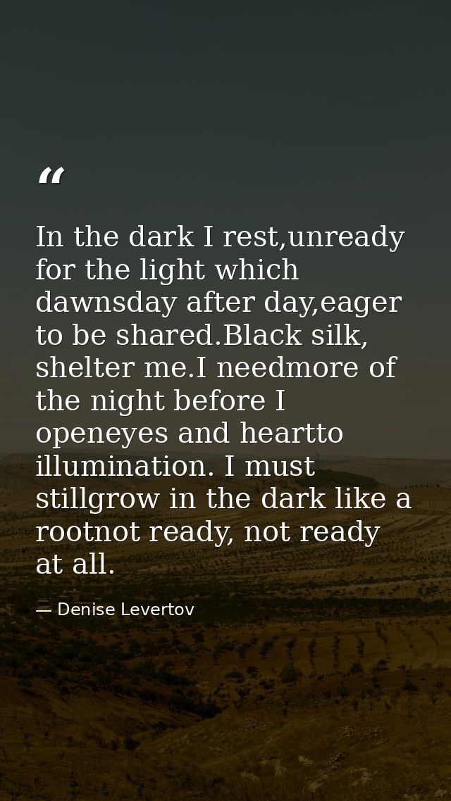 In the dark I rest,unready for the light which dawnsday after day,eager to be shared.Black silk, shelter me.I needmore o — Denise Levertov