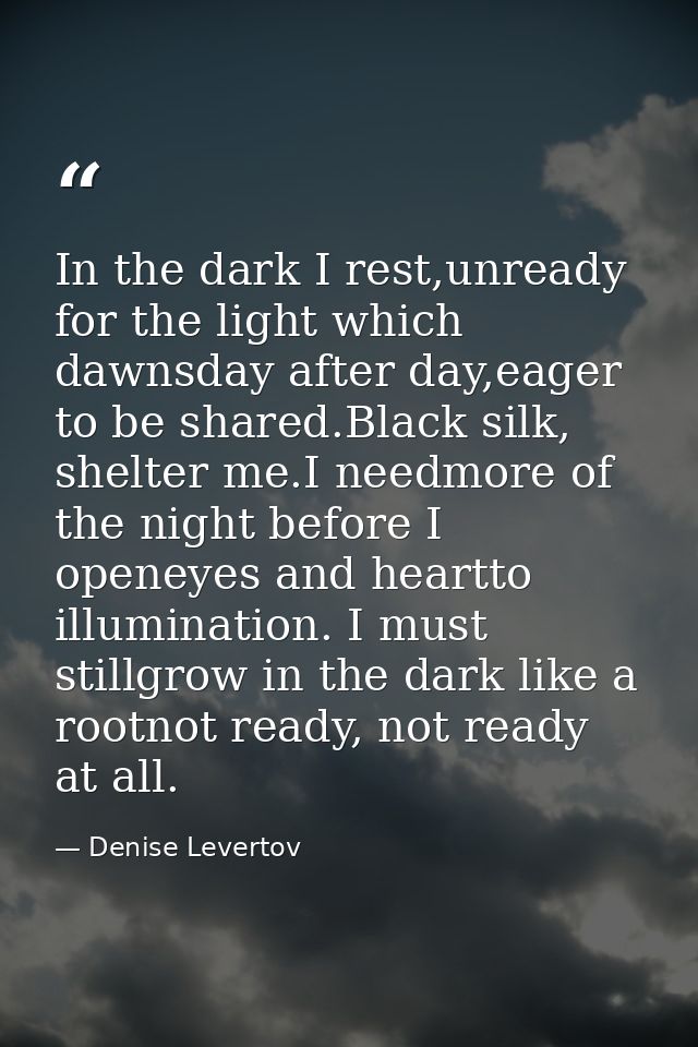 In the dark I rest,unready for the light which dawnsday after day,eager to be shared.Black silk, shelter me.I needmore o — Denise Levertov
