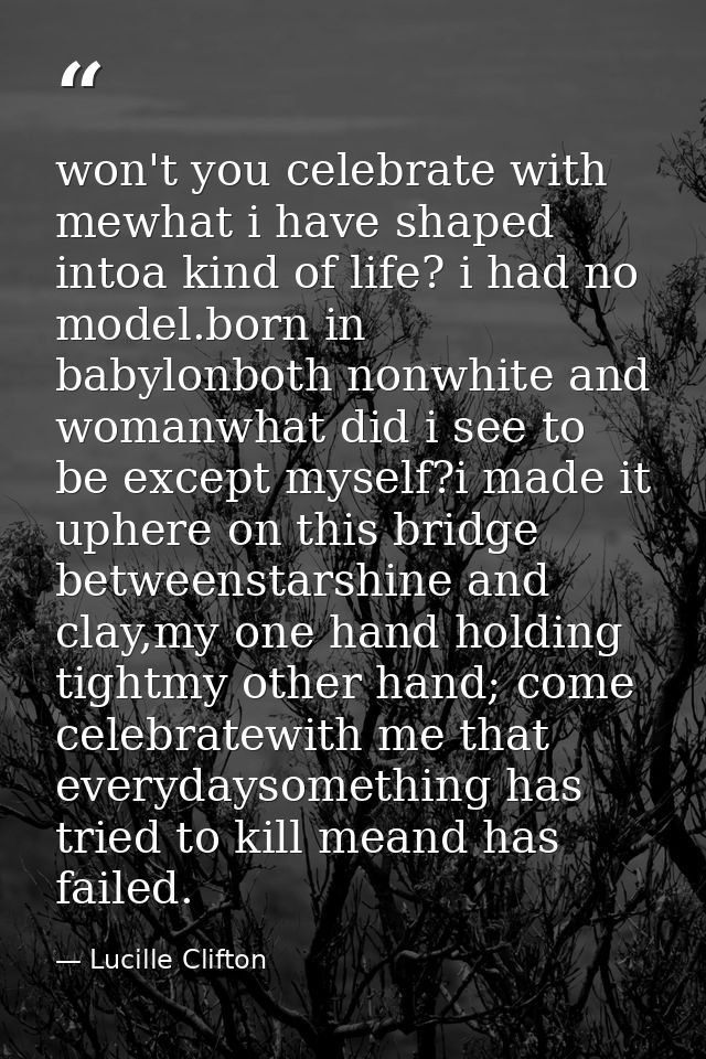 won't you celebrate with mewhat i have shaped intoa kind of life? i had no model.born in babylonboth nonwhite and womanw — Lucille Clifton
