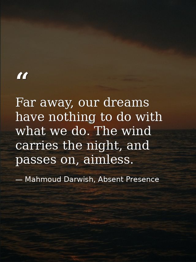 Far away, our dreams have nothing to do with what we do. The wind carries the night, and passes on, aimless. — Mahmoud Darwish, Absent Presence