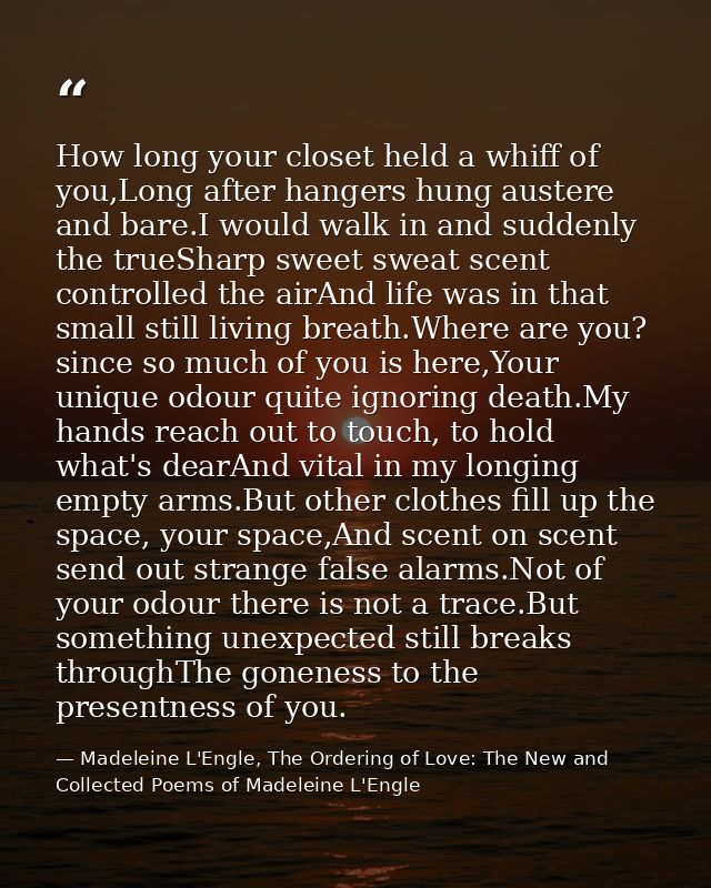 How long your closet held a whiff of you,Long after hangers hung austere and bare.I would walk in and suddenly the trueS — Madeleine L'Engle, The Ordering of Love: The New and Collected Poems of Madeleine L'Engle
