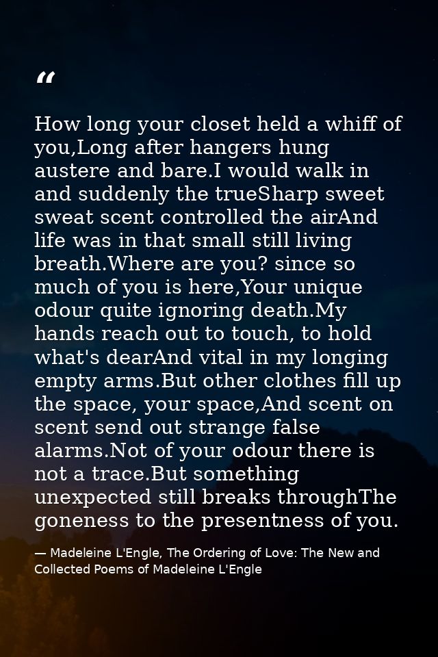 How long your closet held a whiff of you,Long after hangers hung austere and bare.I would walk in and suddenly the trueS — Madeleine L'Engle, The Ordering of Love: The New and Collected Poems of Madeleine L'Engle