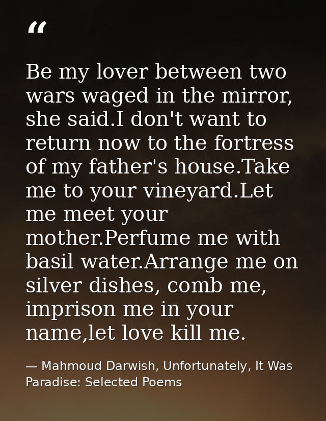 Be my lover between two wars waged in the mirror, she said.I don't want to return now to the fortress of my father's hou — Mahmoud Darwish, Unfortunately, It Was Paradise: Selected Poems