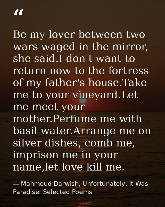 Be my lover between two wars waged in the mirror, she said.I don't want to return now to the fortress of my father's hou — Mahmoud Darwish, Unfortunately, It Was Paradise: Selected Poems