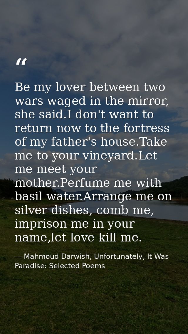 Be my lover between two wars waged in the mirror, she said.I don't want to return now to the fortress of my father's hou — Mahmoud Darwish, Unfortunately, It Was Paradise: Selected Poems