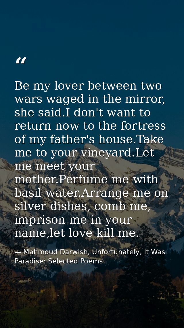 Be my lover between two wars waged in the mirror, she said.I don't want to return now to the fortress of my father's hou — Mahmoud Darwish, Unfortunately, It Was Paradise: Selected Poems