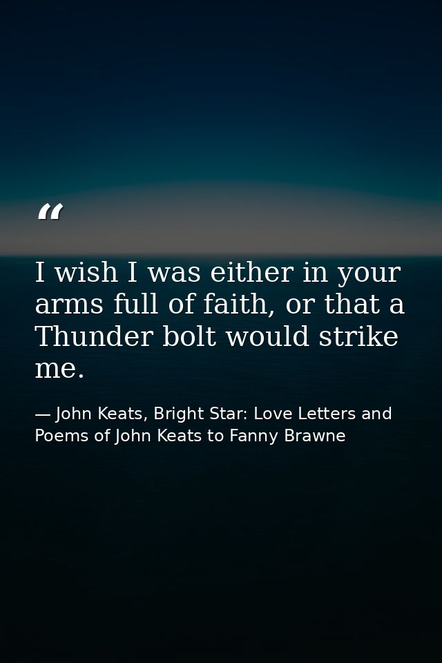 I wish I was either in your arms full of faith, or that a Thunder bolt would strike me. — John Keats, Bright Star: Love Letters and Poems of John Keats to Fanny Brawne