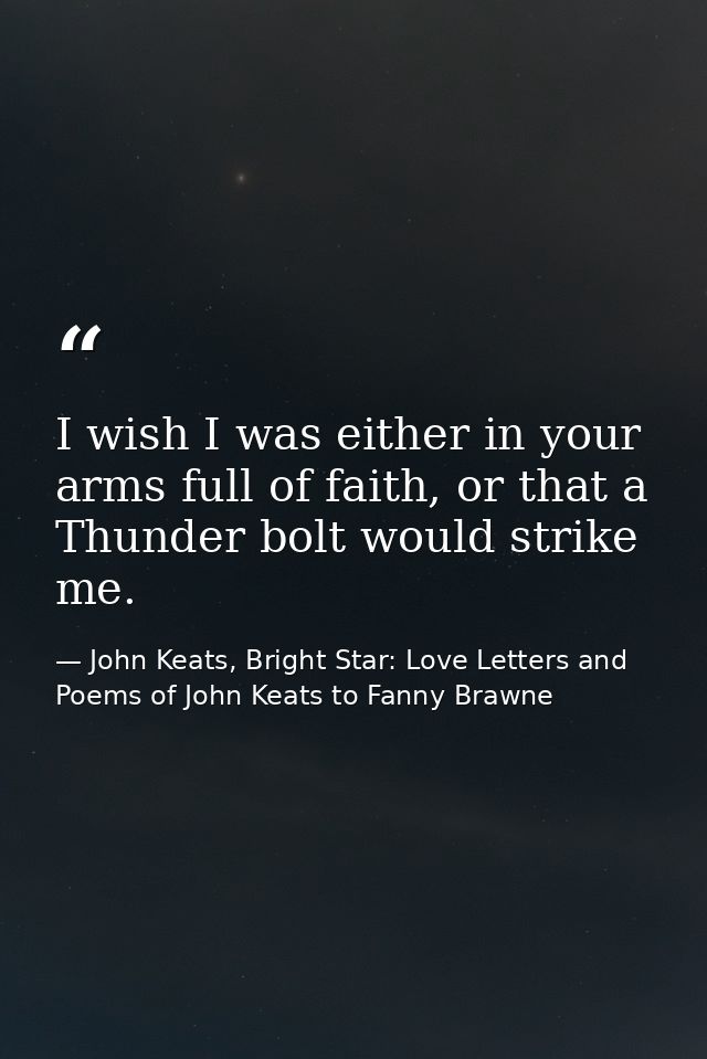 I wish I was either in your arms full of faith, or that a Thunder bolt would strike me. — John Keats, Bright Star: Love Letters and Poems of John Keats to Fanny Brawne