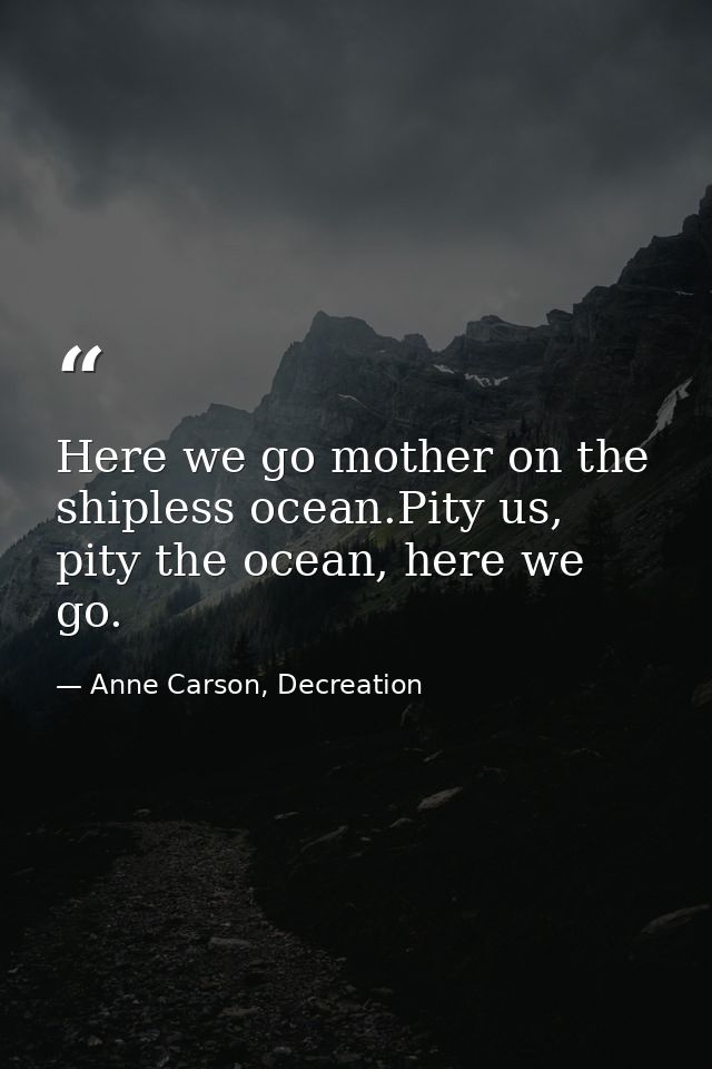 Here we go mother on the shipless ocean.Pity us, pity the ocean, here we go. — Anne Carson, Decreation