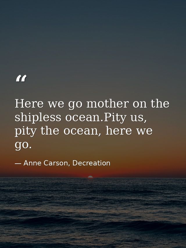 Here we go mother on the shipless ocean.Pity us, pity the ocean, here we go. — Anne Carson, Decreation