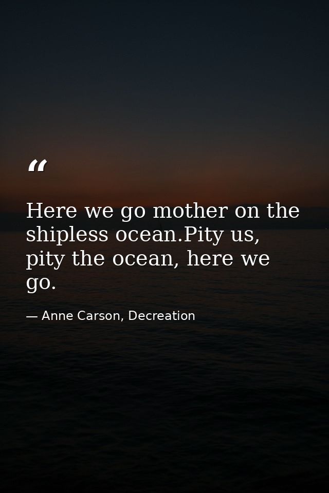 Here we go mother on the shipless ocean.Pity us, pity the ocean, here we go. — Anne Carson, Decreation