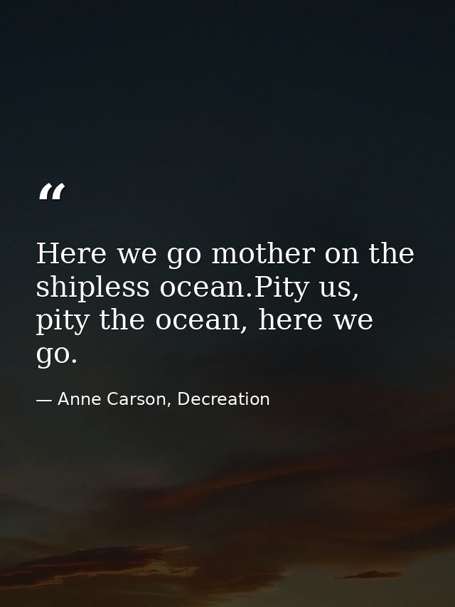 Here we go mother on the shipless ocean.Pity us, pity the ocean, here we go. — Anne Carson, Decreation