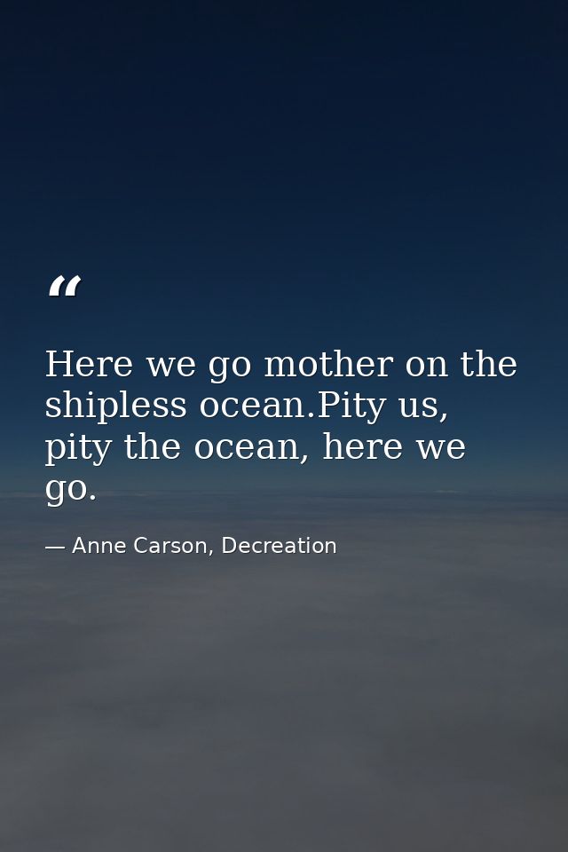 Here we go mother on the shipless ocean.Pity us, pity the ocean, here we go. — Anne Carson, Decreation