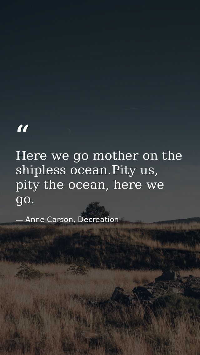 Here we go mother on the shipless ocean.Pity us, pity the ocean, here we go. — Anne Carson, Decreation