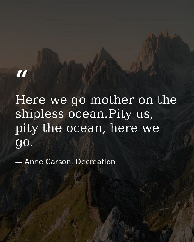 Here we go mother on the shipless ocean.Pity us, pity the ocean, here we go. — Anne Carson, Decreation