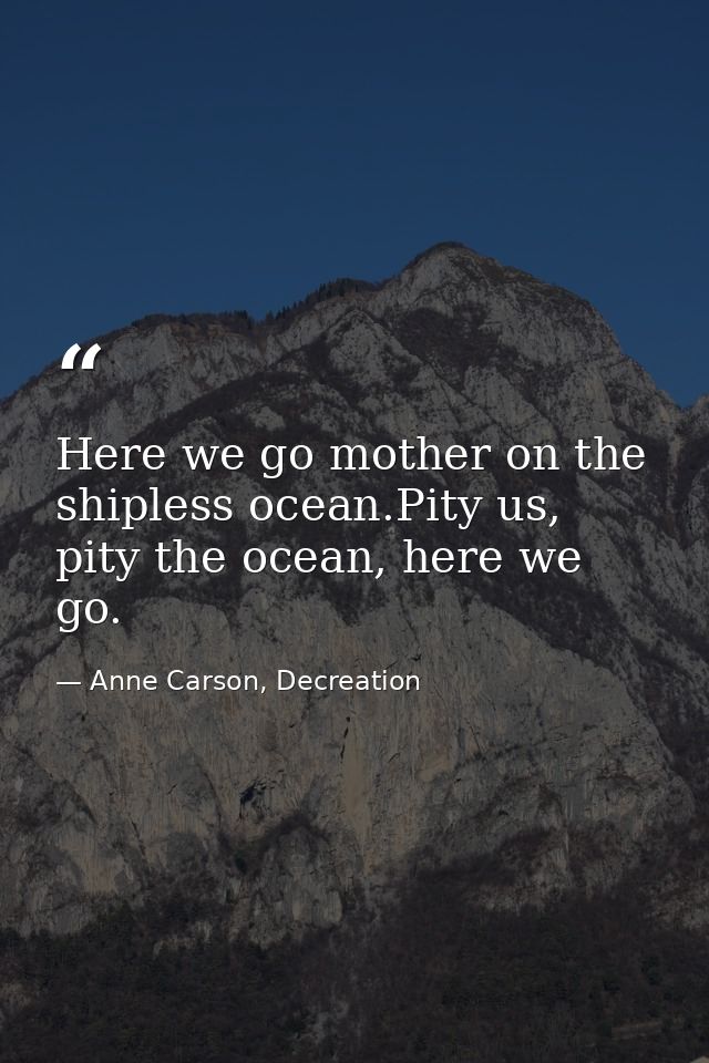 Here we go mother on the shipless ocean.Pity us, pity the ocean, here we go. — Anne Carson, Decreation