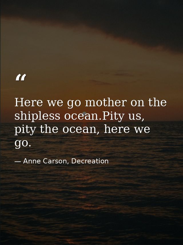 Here we go mother on the shipless ocean.Pity us, pity the ocean, here we go. — Anne Carson, Decreation