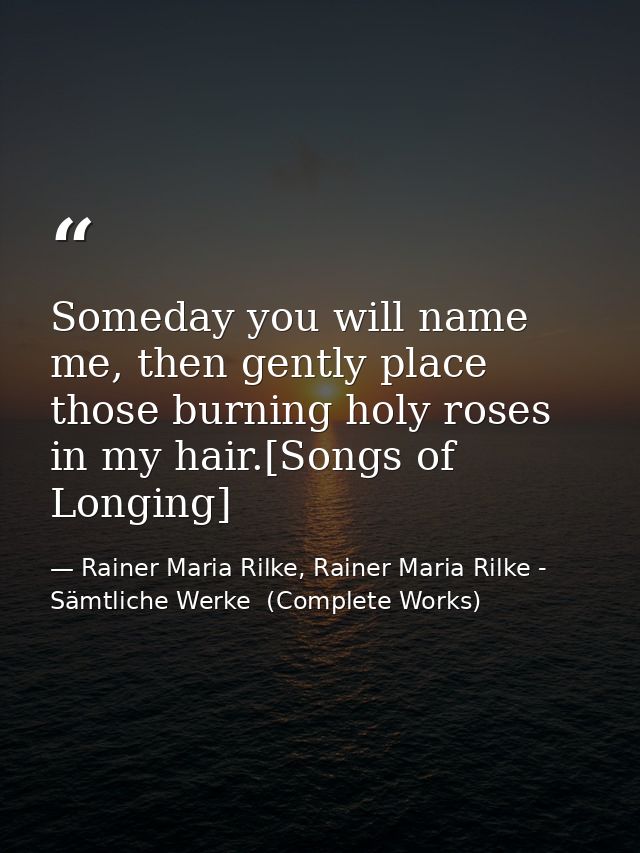 Someday you will name me, then gently place those burning holy roses in my hair.[Songs of Longing] — Rainer Maria Rilke, Rainer Maria Rilke - Sämtliche Werke  (Complete Works)