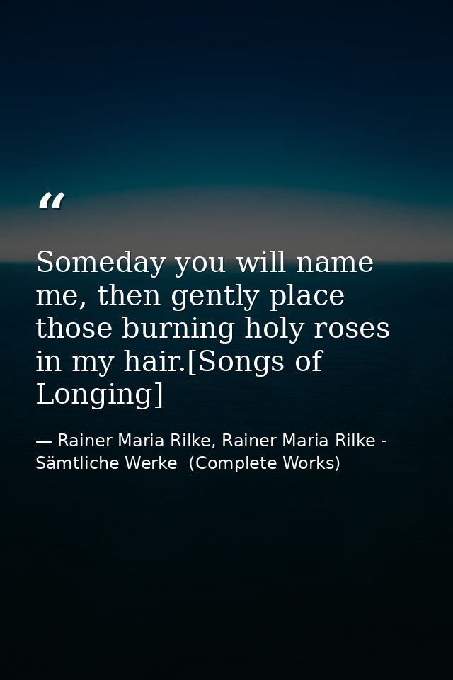 Someday you will name me, then gently place those burning holy roses in my hair.[Songs of Longing] — Rainer Maria Rilke, Rainer Maria Rilke - Sämtliche Werke  (Complete Works)