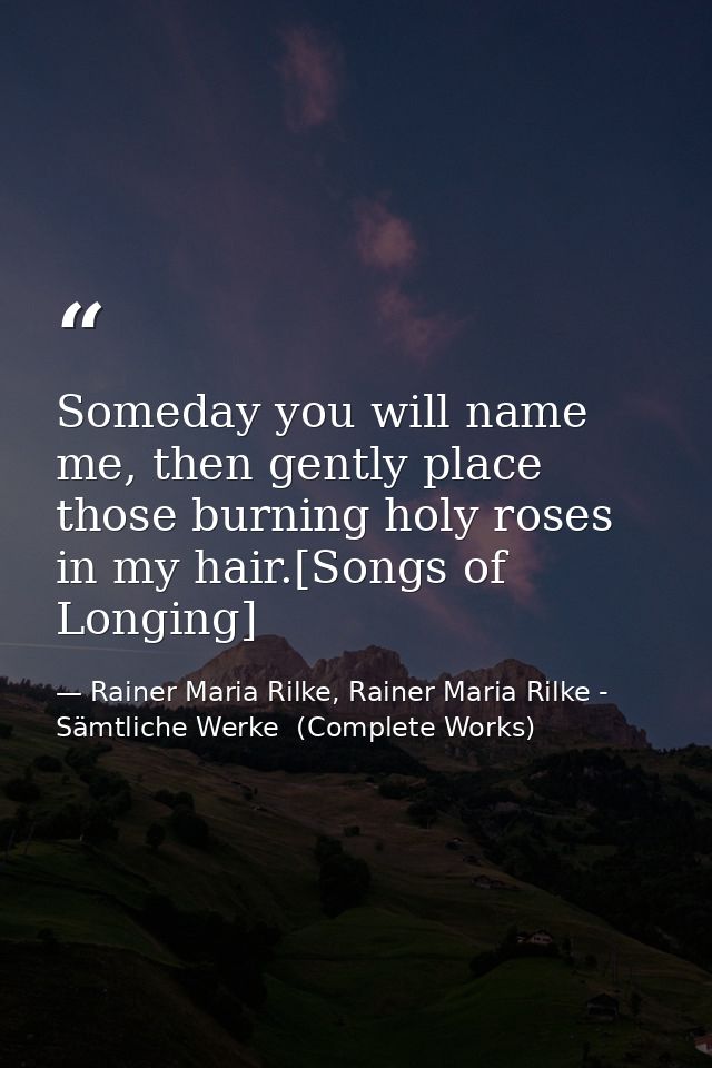 Someday you will name me, then gently place those burning holy roses in my hair.[Songs of Longing] — Rainer Maria Rilke, Rainer Maria Rilke - Sämtliche Werke  (Complete Works)