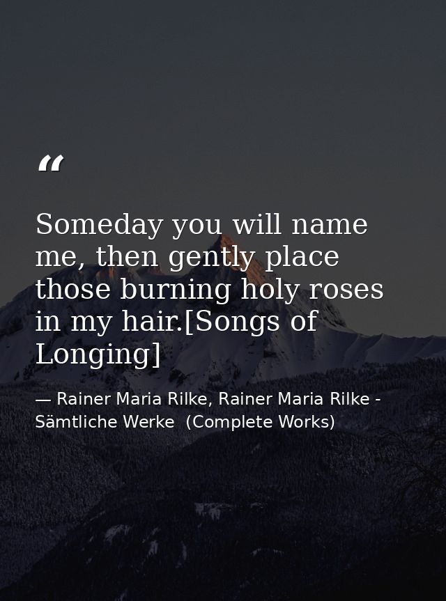 Someday you will name me, then gently place those burning holy roses in my hair.[Songs of Longing] — Rainer Maria Rilke, Rainer Maria Rilke - Sämtliche Werke  (Complete Works)