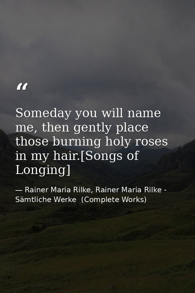 Someday you will name me, then gently place those burning holy roses in my hair.[Songs of Longing] — Rainer Maria Rilke, Rainer Maria Rilke - Sämtliche Werke  (Complete Works)