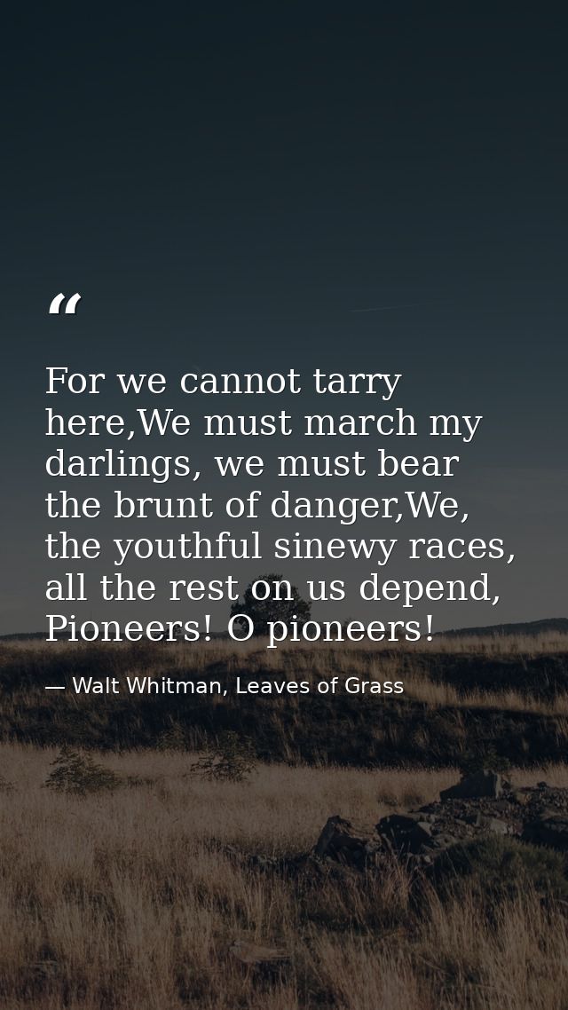 For we cannot tarry here,We must march my darlings, we must bear the brunt of danger,We, the youthful sinewy races, all  — Walt Whitman, Leaves of Grass