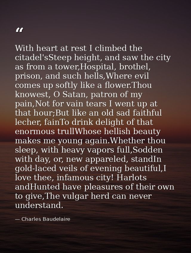 With heart at rest I climbed the citadel'sSteep height, and saw the city as from a tower,Hospital, brothel, prison, and  — Charles Baudelaire