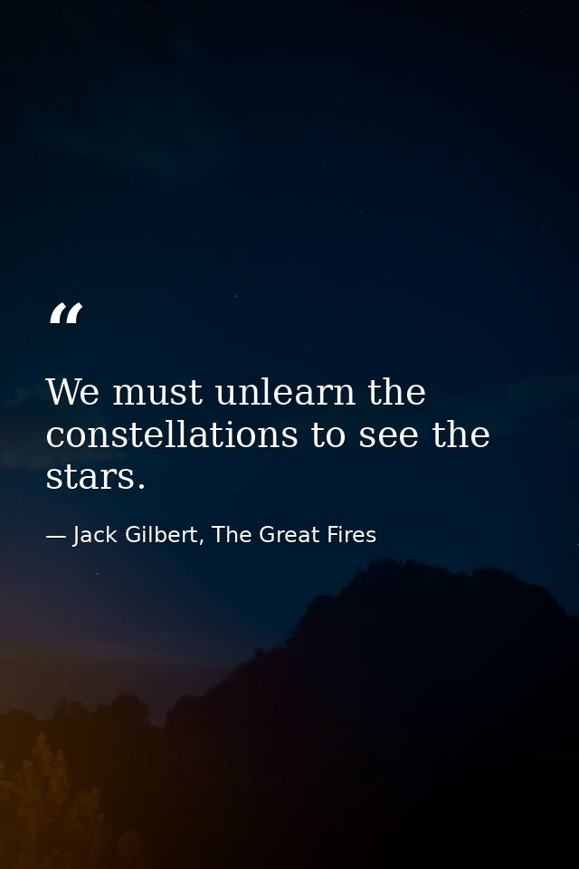 We must unlearn the constellations to see the stars. — Jack Gilbert, The Great Fires