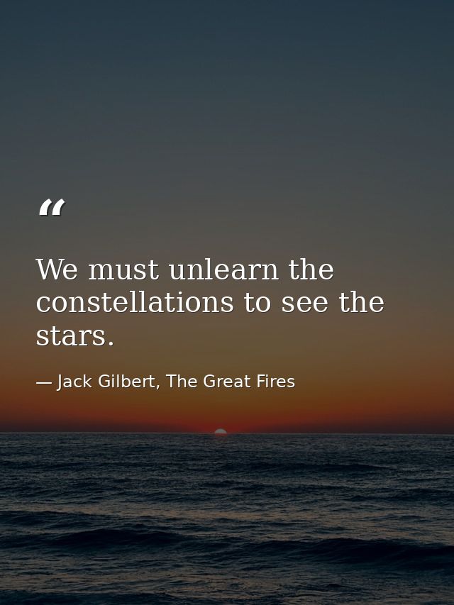 We must unlearn the constellations to see the stars. — Jack Gilbert, The Great Fires