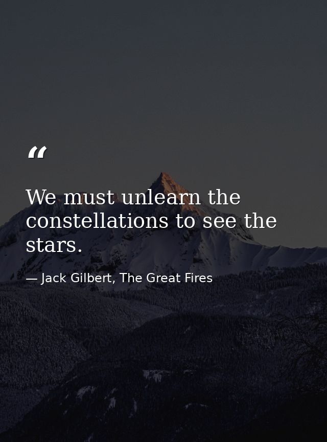 We must unlearn the constellations to see the stars. — Jack Gilbert, The Great Fires