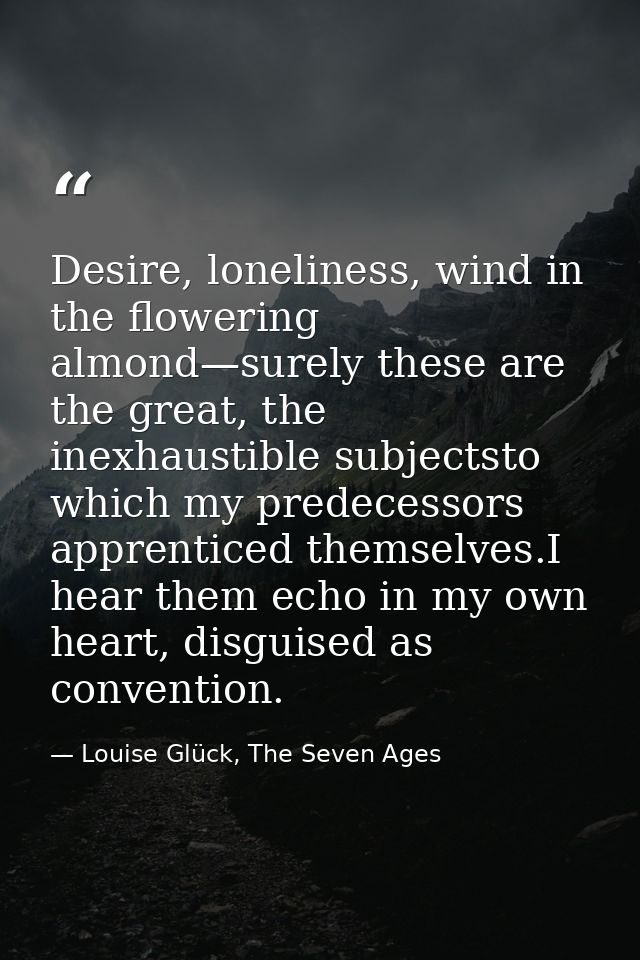 Desire, loneliness, wind in the flowering almond—surely these are the great, the inexhaustible subjectsto which my prede — Louise Glück, The Seven Ages