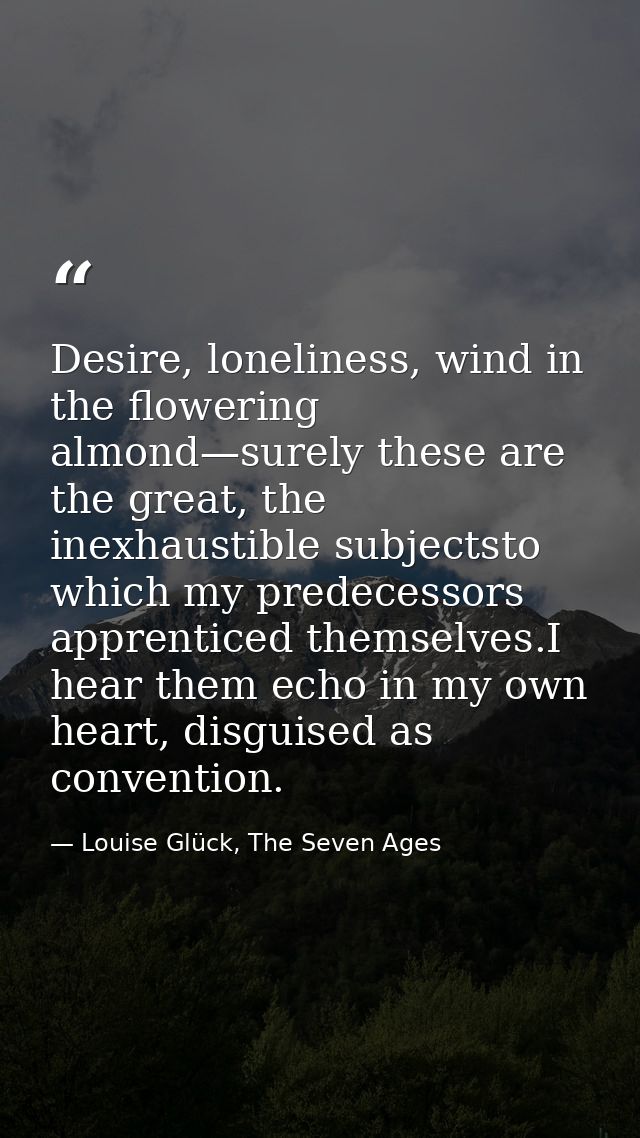 Desire, loneliness, wind in the flowering almond—surely these are the great, the inexhaustible subjectsto which my prede — Louise Glück, The Seven Ages
